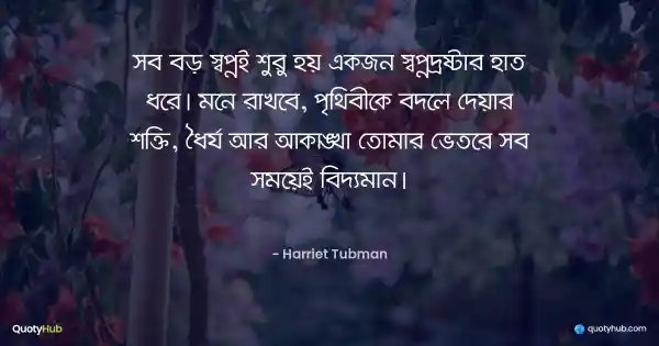 সব বড় স্বপ্নই শুরু হয় একজন স্বপ্নদ্রষ্টার হাত ধরে। মনে রাখবে, পৃথিবীকে বদলে দেয়ার শক্তি, ধৈর্য আর আকাঙ্খা তোমার ভেতরে সব সময়েই বিদ্যমান। - Harriet Tubman