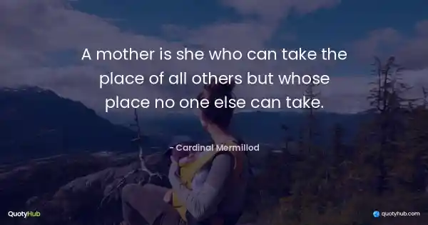 A mother is she who can take the place of all others but whose place no one else can take. - Cardinal Mermillod