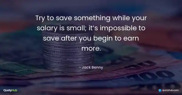 Try to save something while your salary is small; it’s impossible to save after you begin to earn more. - Jack Benny
