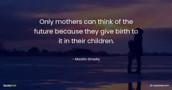 Only mothers can think of the future because they give birth to it in their children. - Maxim Grosky