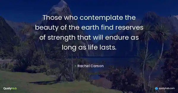 Those who contemplate the beauty of the earth find reserves of strength that will endure as long as life lasts. - Rachel Carson
