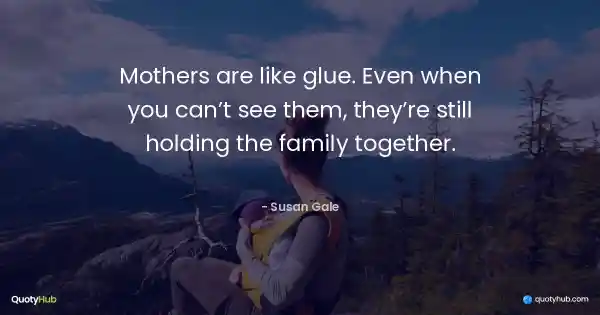 Mothers are like glue. Even when you can’t see them, they’re still holding the family together. - Susan Gale