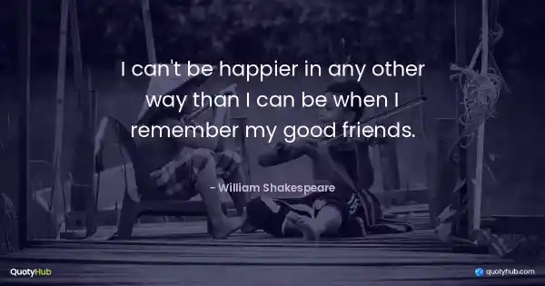 I can't be happier in any other way than I can be when I remember my good friends. - William Shakespeare